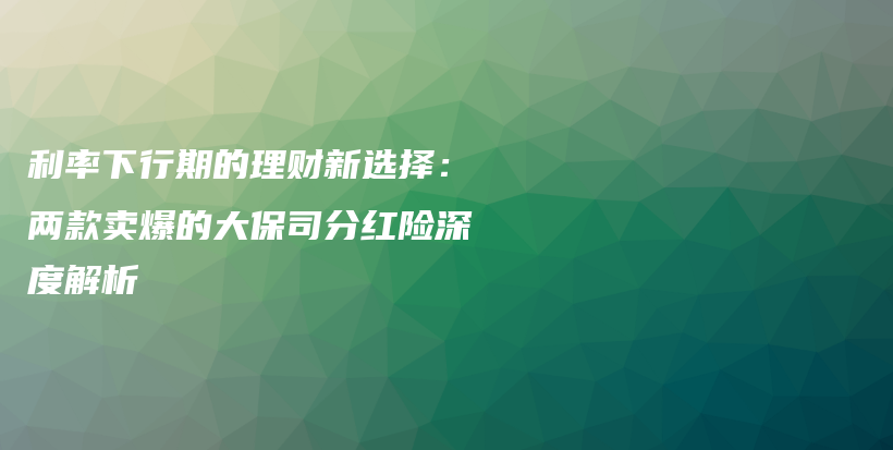 利率下行期的理財(cái)新選擇:兩款賣爆的大保司分紅險(xiǎn)深度解析-保點(diǎn)通